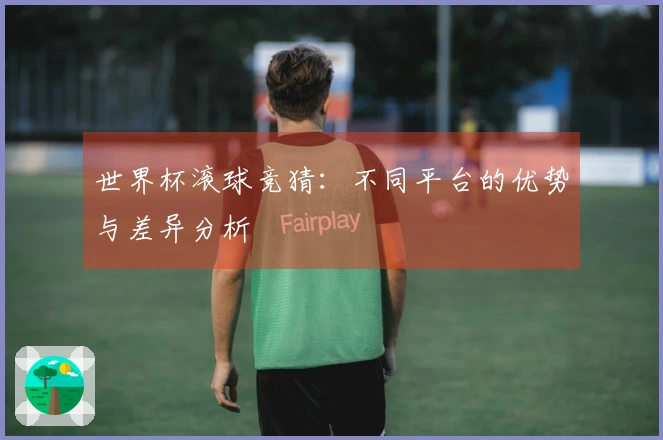 世界杯滚球竞猜：不同平台的优势与差异分析