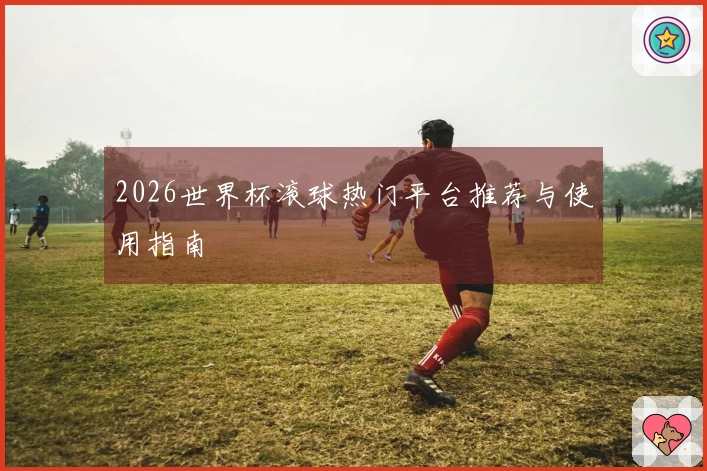 2026世界杯滚球热门平台推荐与使用指南