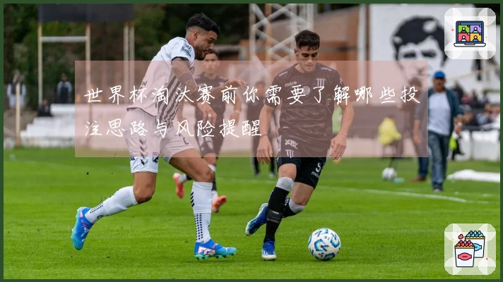 世界杯淘汰赛前你需要了解哪些投注思路与风险提醒