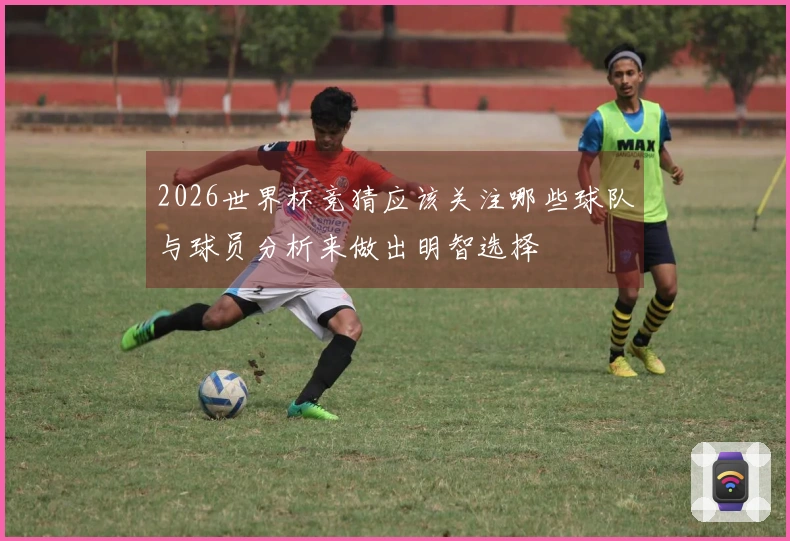 2026世界杯竞猜应该关注哪些球队与球员分析来做出明智选择
